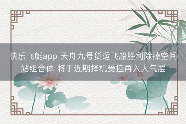 快乐飞艇app 天舟九号货运飞船胜利除掉空间站组合体 将于近期择机受控再入大气层