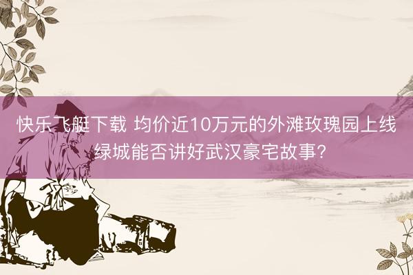 快乐飞艇下载 均价近10万元的外滩玫瑰园上线 绿城能否讲好武汉豪宅故事?