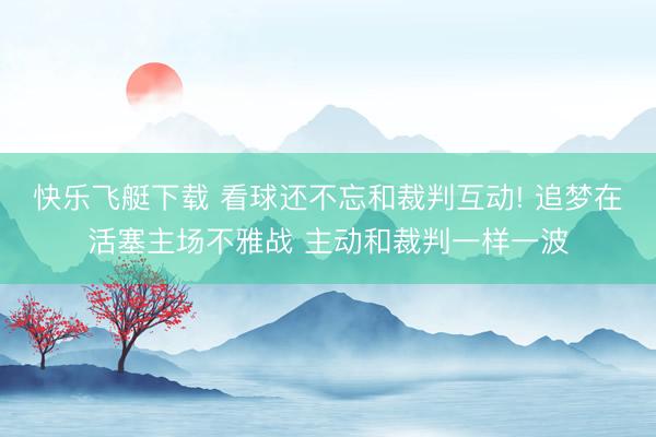 快乐飞艇下载 看球还不忘和裁判互动! 追梦在活塞主场不雅战 主动和裁判一样一波