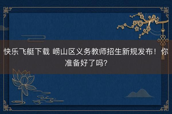 快乐飞艇下载 崂山区义务教师招生新规发布！你准备好了吗？
